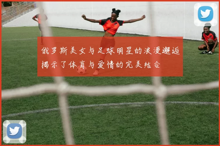 俄罗斯美女与足球明星的浪漫邂逅揭示了体育与爱情的完美结合
