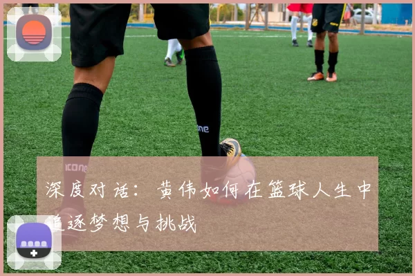 深度对话：黄伟如何在篮球人生中追逐梦想与挑战
