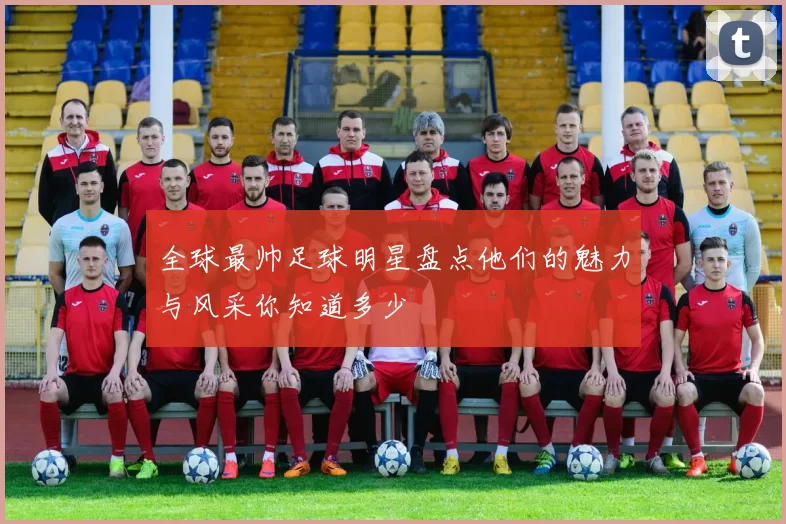 全球最帅足球明星盘点他们的魅力与风采你知道多少