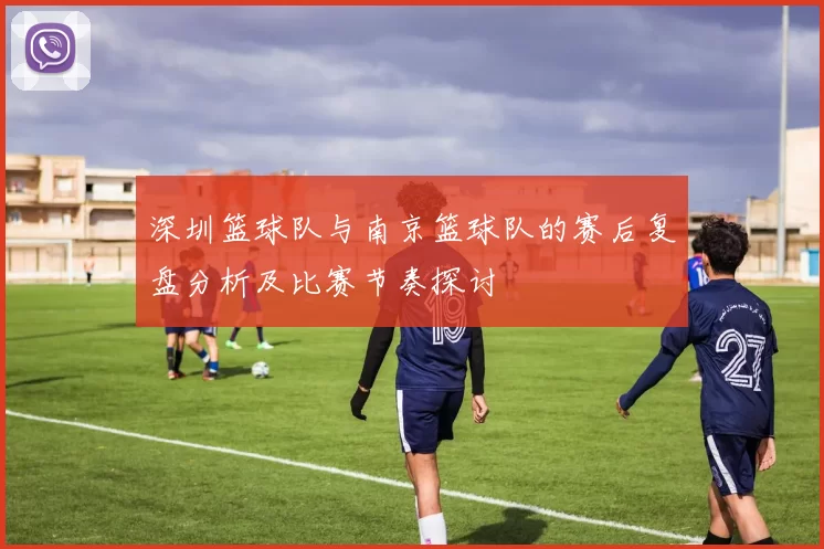 深圳篮球队与南京篮球队的赛后复盘分析及比赛节奏探讨