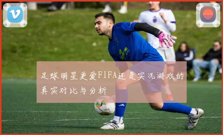 足球明星更爱FIFA还是实况游戏的真实对比与分析