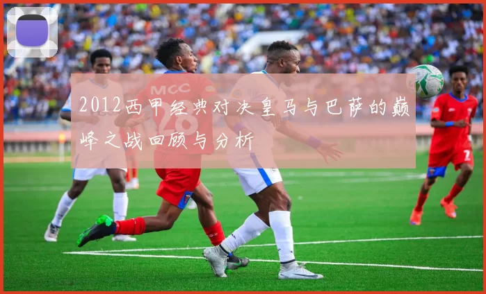 2012西甲经典对决皇马与巴萨的巅峰之战回顾与分析