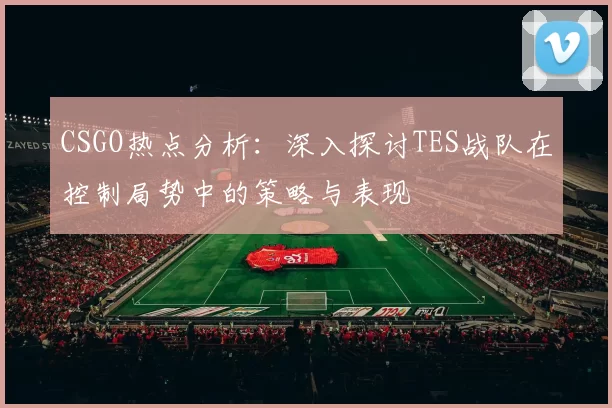 CSGO热点分析：深入探讨TES战队在控制局势中的策略与表现