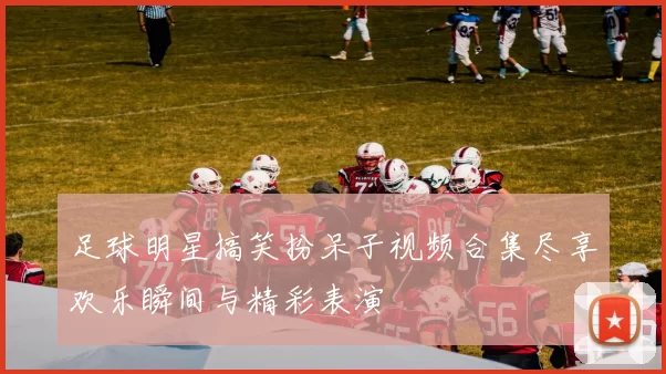 足球明星搞笑扮呆子视频合集尽享欢乐瞬间与精彩表演