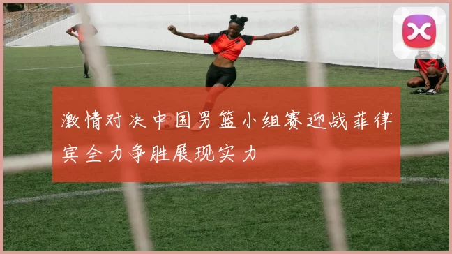 激情对决中国男篮小组赛迎战菲律宾全力争胜展现实力