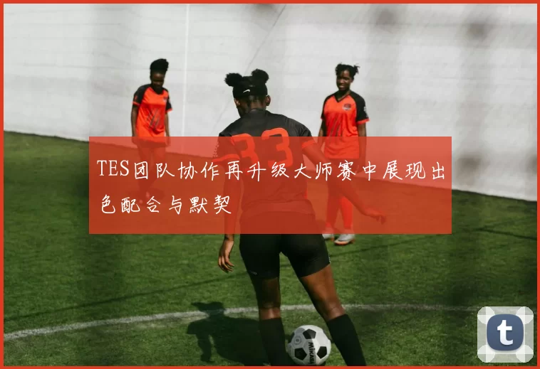 TES团队协作再升级大师赛中展现出色配合与默契