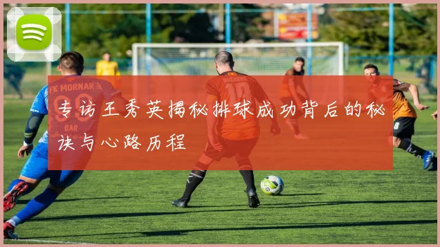 专访王秀英揭秘排球成功背后的秘诀与心路历程