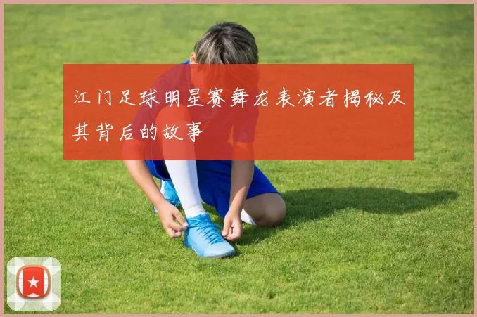 江门足球明星赛舞龙表演者揭秘及其背后的故事